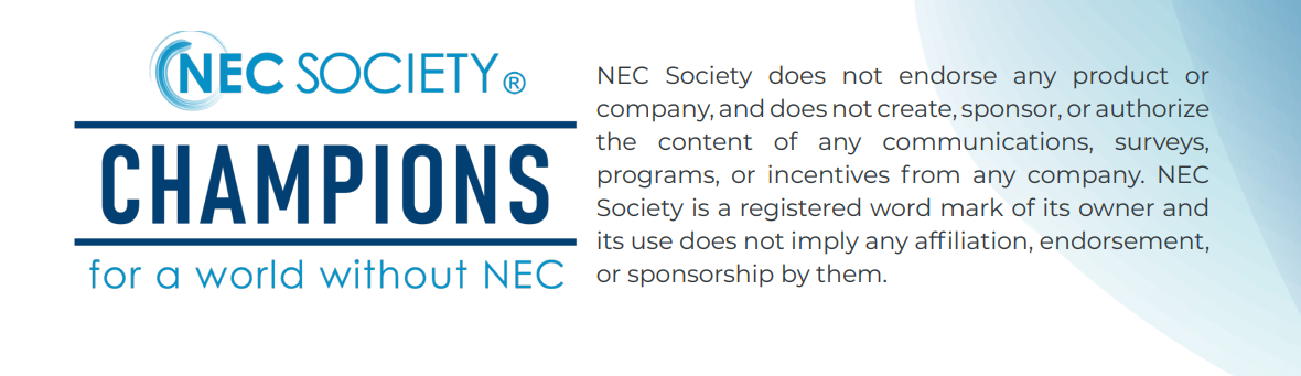 NEC Society Champions for a world without NEC. Nec Society does not endorse any product or company, and does not create, sponsor, or authorize the content of any communications, surveys, programs, or incentives from any company. NEC Society is a registered word mark of its owner and its use does not imply any affirmation, endorsemenr, or sponsorship by them.